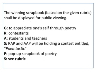 The winning scrapbook (based on the given rubric)
shall be displayed for public viewing.
G: to appreciate one’s self through poetry
R: contestants
A: students and teachers
S: RAP and AAP will be holding a contest entitled,
“Poemtastic”
P: pop-up scrapbook of poetry
S: see rubric
 