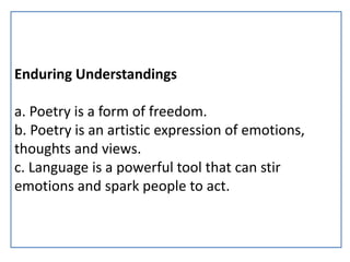 Enduring Understandings
a. Poetry is a form of freedom.
b. Poetry is an artistic expression of emotions,
thoughts and views.
c. Language is a powerful tool that can stir
emotions and spark people to act.
 