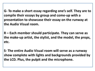 G- To make a short essay regarding one’s self. They are to
compile their essays by group and come-up with a
presentation to showcase their essay on the runway at
the Audio Visual room.
R – Each member should participate. They can serve as
the make-up artist, the stylist, and the model, the props,
etc.
S- The entire Audio Visual room will serve as a runway
show complete with lights and backgrounds provided by
the LCD. Plus, the pulpit and the microphone.
 