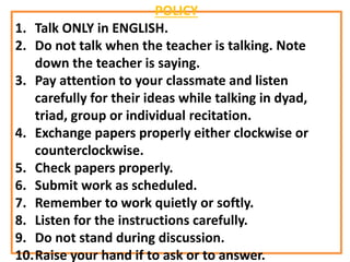 POLICY
1. Talk ONLY in ENGLISH.
2. Do not talk when the teacher is talking. Note
down the teacher is saying.
3. Pay attention to your classmate and listen
carefully for their ideas while talking in dyad,
triad, group or individual recitation.
4. Exchange papers properly either clockwise or
counterclockwise.
5. Check papers properly.
6. Submit work as scheduled.
7. Remember to work quietly or softly.
8. Listen for the instructions carefully.
9. Do not stand during discussion.
10.Raise your hand if to ask or to answer.
 