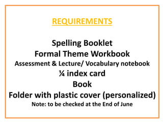 REQUIREMENTS
Spelling Booklet
Formal Theme Workbook
Assessment & Lecture/ Vocabulary notebook
¼ index card
Book
Folder with plastic cover (personalized)
Note: to be checked at the End of June
 