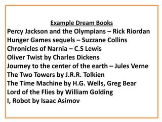 Example Dream Books
Percy Jackson and the Olympians – Rick Riordan
Hunger Games sequels – Suzzane Collins
Chronicles of Narnia – C.S Lewis
Oliver Twist by Charles Dickens
Journey to the center of the earth – Jules Verne
The Two Towers by J.R.R. Tolkien
The Time Machine by H.G. Wells, Greg Bear
Lord of the Flies by William Golding
I, Robot by Isaac Asimov
 