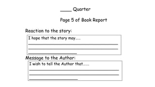 ____ Quarter
Page 5 of Book Report
Reaction to the story:
Message to the Author:
I hope that the story may……
_____________________________________
_____________________________________
____________________
I wish to tell the Author that…….
_____________________________________
_____________________________________
____________________
 