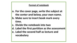 Format of notebook
a. For the cover page, write the subject at
the center and below, your own name.
b. Make sure to insert book mark every
time.
c. Divide the notebook into two
d. Label the first partition as the assessment
e. Label the second half as lecture and
vocabulary
 
