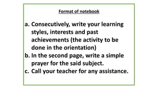 Format of notebook
a. Consecutively, write your learning
styles, interests and past
achievements (the activity to be
done in the orientation)
b. In the second page, write a simple
prayer for the said subject.
c. Call your teacher for any assistance.
 