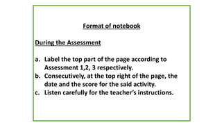 Format of notebook
During the Assessment
a. Label the top part of the page according to
Assessment 1,2, 3 respectively.
b. Consecutively, at the top right of the page, the
date and the score for the said activity.
c. Listen carefully for the teacher’s instructions.
 