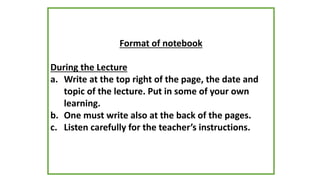 Format of notebook
During the Lecture
a. Write at the top right of the page, the date and
topic of the lecture. Put in some of your own
learning.
b. One must write also at the back of the pages.
c. Listen carefully for the teacher’s instructions.
 