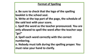 Format of Spelling
a. Be sure to check that the logo of the spelling
booklet is the school seal.
b. Write at the top part of the page, the schedule of
the said test with your score.
c. Spell the word as the teacher pronounced. You are
only allowed to spell the word after the teacher says
“go!”
d. Spell each word correctly with the correct
numbering.
e. Nobody must talk during the spelling proper. You
must raise your hand to clarify.
 