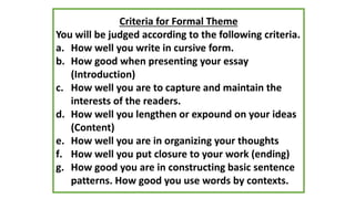 Criteria for Formal Theme
You will be judged according to the following criteria.
a. How well you write in cursive form.
b. How good when presenting your essay
(Introduction)
c. How well you are to capture and maintain the
interests of the readers.
d. How well you lengthen or expound on your ideas
(Content)
e. How well you are in organizing your thoughts
f. How well you put closure to your work (ending)
g. How good you are in constructing basic sentence
patterns. How good you use words by contexts.
 
