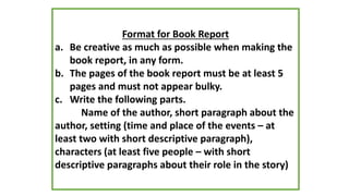 Format for Book Report
a. Be creative as much as possible when making the
book report, in any form.
b. The pages of the book report must be at least 5
pages and must not appear bulky.
c. Write the following parts.
Name of the author, short paragraph about the
author, setting (time and place of the events – at
least two with short descriptive paragraph),
characters (at least five people – with short
descriptive paragraphs about their role in the story)
 
