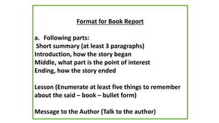 Format for Book Report
a. Following parts:
Short summary (at least 3 paragraphs)
Introduction, how the story began
Middle, what part is the point of interest
Ending, how the story ended
Lesson (Enumerate at least five things to remember
about the said – book – bullet form)
Message to the Author (Talk to the author)
 