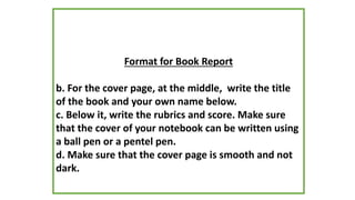 Format for Book Report
b. For the cover page, at the middle, write the title
of the book and your own name below.
c. Below it, write the rubrics and score. Make sure
that the cover of your notebook can be written using
a ball pen or a pentel pen.
d. Make sure that the cover page is smooth and not
dark.
 