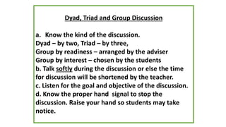 Dyad, Triad and Group Discussion
a. Know the kind of the discussion.
Dyad – by two, Triad – by three,
Group by readiness – arranged by the adviser
Group by interest – chosen by the students
b. Talk softly during the discussion or else the time
for discussion will be shortened by the teacher.
c. Listen for the goal and objective of the discussion.
d. Know the proper hand signal to stop the
discussion. Raise your hand so students may take
notice.
 