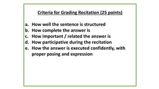 Criteria for Grading Recitation (25 points)
a. How well the sentence is structured
b. How complete the answer is
c. How important / related the answer is
d. How participative during the recitation
e. How the answer is executed confidently, with
proper posing and expression
 