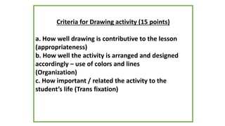 Criteria for Drawing activity (15 points)
a. How well drawing is contributive to the lesson
(appropriateness)
b. How well the activity is arranged and designed
accordingly – use of colors and lines
(Organization)
c. How important / related the activity to the
student’s life (Trans fixation)
 
