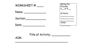 WORKSHEET # ____
Name: _____________
Section:____________
Date: _____________
Title of Activity: ___________
AIM:
_______________________________
Rating for
Process:
P__ or F__
Criteria:
___________
___________
___________
Total:
________
 