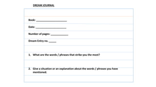 Book: _____________________
Date: _____________________
Number of pages: ____________
Dream Entry no. _____
1. What are the words / phrases that strike you the most?
2. Give a situation or an explanation about the words / phrases you have
mentioned.
DREAM JOURNAL
 