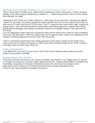 eCampus Course Design Seminar

(previously Online Teaching Training or OTT)

“When I started the OTT [ECD] course, I didn’t think it would help me much, but by week 2 I knew it would be
valuable. Every online instructor should have to complete it. . . . Experiencing an online course from the student
side really gave me insight.”
“Absolutely the OTT [ECD] course made a difference. I didn’t expect to get much from it. But quite the opposite
resulted. For one thing, I am certain I would have tried to approach this course on the model of my F2F [face-toface] courses if I hadn’t taken the OTT [ECD] course. That is, I would have put myself center stage, creating and
posting lectures, and centered performance on examinations and writing assignments. Instead I have tried an
entirely different pedagogy, that sidelines me and puts students in the spotlight together. That came from the
OTT [ECD]. . . .
I am not suggesting an online utopia has emerged but rather that the model works at least as well as traditional
F2F lecture, and much better I think than trying to take my F2F approach online. Indeed I am rethinking my F2F
strategy, considering replacing some lectures with online discussions.
.....
I think it is absolutely fundamental to have faculty preparing to teach online complete an OTT [ECD] course. . . .
I had no idea how to visualize and organize an online course before working through the OTT [ECD]. It made a
tremendous impact on what I have tried to do.”

Course Development

“I am ABSOLUTELY sure that my [course] site is 100% better than it would have been without this course.
Thanks for your patience and help!”

Quality Matters Peer Review

“I found the comments and advice of the reviewers invaluable; they helped me see a bigger picture of my class,
its strengths and weaknesses, and how students likely encountered it. I gained useful insights on navigation and
streamlining a huge body of information, information based on the work I have been doing my entire
professional career (35 years), and it helped immensely to find some paths through the forest.
Thanks for your help and guidance throughout this process.”

January 2012

Faculty Orientation to eCampus

C-23

 
