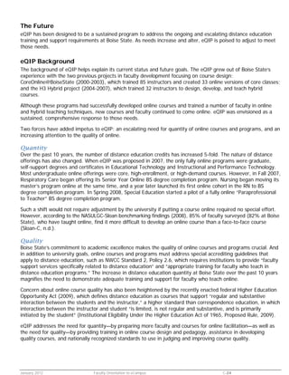The Future
eQIP has been designed to be a sustained program to address the ongoing and escalating distance education
training and support requirements at Boise State. As needs increase and alter, eQIP is poised to adjust to meet
those needs.

eQIP Background
The background of eQIP helps explain its current status and future goals. The eQIP grew out of Boise State’s
experience with the two previous projects in faculty development focusing on course design:
CoreOnline@BoiseState (2000-2003), which trained 85 instructors and created 33 online versions of core classes;
and the H3 Hybrid project (2004-2007), which trained 32 instructors to design, develop, and teach hybrid
courses.
Although these programs had successfully developed online courses and trained a number of faculty in online
and hybrid teaching techniques, new courses and faculty continued to come online. eQIP was envisioned as a
sustained, comprehensive response to those needs.
Two forces have added impetus to eQIP: an escalating need for quantity of online courses and programs, and an
increasing attention to the quality of online.

Quantity

Over the past 10 years, the number of distance education credits has increased 5-fold. The nature of distance
offerings has also changed. When eQIP was proposed in 2007, the only fully online programs were graduate,
self-support degrees and certificates in Educational Technology and Instructional and Performance Technology.
Most undergraduate online offerings were core, high-enrollment, or high-demand courses. However, in Fall 2007,
Respiratory Care began offering its Senior Year Online BS degree completion program. Nursing began moving its
master’s program online at the same time, and a year later launched its first online cohort in the RN to BS
degree completion program. In Spring 2008, Special Education started a pilot of a fully online “Paraprofessional
to Teacher” BS degree completion program.
Such a shift would not require adjustment by the university if putting a course online required no special effort.
However, according to the NASULGC-Sloan benchmarking findings (2008), 85% of faculty surveyed (82% at Boise
State), who have taught online, find it more difficult to develop an online course than a face-to-face course
(Sloan-C, n.d.).

Quality

Boise State’s commitment to academic excellence makes the quality of online courses and programs crucial. And
in addition to university goals, online courses and programs must address special accrediting guidelines that
apply to distance education, such as NWCC Standard 2, Policy 2.6, which requires institutions to provide “faculty
support services specifically related to distance education” and “appropriate training for faculty who teach in
distance education programs.” The increase in distance education quantity at Boise State over the past 10 years
magnifies the need to demonstrate adequate training and support for faculty who teach online.
Concern about online course quality has also been heightened by the recently enacted federal Higher Education
Opportunity Act (2009), which defines distance education as courses that support “regular and substantive
interaction between the students and the instructor,” a higher standard than correspondence education, in which
interaction between the instructor and student “is limited, is not regular and substantive, and is primarily
initiated by the student” (Institutional Eligibility Under the Higher Education Act of 1965, Proposed Rule, 2009).
eQIP addresses the need for quantity—by preparing more faculty and courses for online facilitation—as well as
the need for quality—by providing training in online course design and pedagogy, assistance in developing
quality courses, and nationally recognized standards to use in judging and improving course quality.

January 2012

Faculty Orientation to eCampus

C-24

 