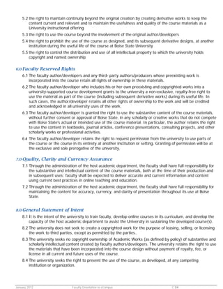 5.2 the right to maintain continuity beyond the original creation by creating derivative works to keep the
content current and relevant and to maintain the usefulness and quality of the course materials as a
University instructional offering
5.3 the right to use the course beyond the involvement of the original author/developers
5.4 the right to prohibit the use of the course as designed, and its subsequent derivative designs, at another
institution during the useful life of the course at Boise State University
5.5 the right to control the distribution and use of all intellectual property to which the university holds
copyright and named ownership
6.0 Faculty

Reserved Rights

6.1 The faculty author/developers and any third- party authors/producers whose preexisting work is
incorporated into the course retain all rights of ownership in these materials.
6.2 The faculty author/developer who includes his or her own preexisting and copyrighted works into a
university-supported course development grants to the university a non-exclusive, royalty-free right to
use the material as part of the course (including subsequent derivative works) during its useful life. In
such cases, the author/developer retains all other rights of ownership to the work and will be credited
and acknowledged in all university uses of the work.
6.3 The faculty author/developer is granted the right to use the substantive content of the course materials,
without further consent or approval of Boise State, in any scholarly or creative works that do not compete
with Boise State's actual or intended use of the course material. In particular, the author retains the right
to use the content in textbooks, journal articles, conference presentations, consulting projects, and other
scholarly works or professional activities.
6.4 The faculty author/developer retains the right to request permission from the university to use parts of

the course or the course in its entirety at another institution or setting. Granting of permission will be at
the exclusive and sole prerogative of the university.

7.0 Quality,

Clarity and Currency Assurance

7.1 Through the administration of the host academic department, the faculty shall have full responsibility for
the substantive and intellectual content of the course materials, both at the time of their production and
in subsequent uses; faculty shall be expected to deliver accurate and current information and content
using current best practices in online teaching and education.
7.2 Through the administration of the host academic department, the faculty shall have full responsibility for
maintaining the content for accuracy, currency, and clarity of presentation throughout its use at Boise
State.
8.0 General

Statement of Intent

8.1 It is the intent of the university to train faculty, develop online courses in its curriculum, and develop the
capacity of the host academic department to assist the University in sustaining the developed course(s).
8.2 The university does not seek to create a copyrighted work for the purpose of leasing, selling, or licensing
the work to third parties, except as permitted by the parties..
8.3 The university seeks no copyright ownership of Academic Works (as defined by policy) of substantive and
scholarly intellectual content created by faculty authors/developers. The university retains the right to use
the materials that have been incorporated into the course design without payment of royalty, fee, or
license in all current and future uses of the course.
8.4 The university seeks the right to prevent the use of the course, as developed, at any competing
institution or organization.

January 2012

Faculty Orientation to eCampus

C-34

 
