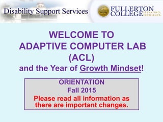 WELCOME TO
ADAPTIVE COMPUTER LAB
(ACL)
and the Year of Growth Mindset!
ORIENTATION
Fall 2015
Please read all information as
there are important changes.
 