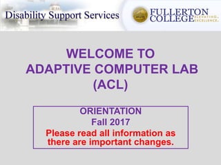 WELCOME TO
ADAPTIVE COMPUTER LAB
(ACL)
ORIENTATION
Fall 2017
Please read all information as
there are important changes.
 