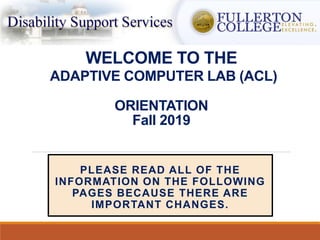 WELCOME TO THE
ADAPTIVE COMPUTER LAB (ACL)
ORIENTATION
Fall 2019
PLEASE READ ALL OF THE
INFORMATION ON THE FOLLOWING
PAGES BECAUSE THERE ARE
IMPORTANT CHANGES.
 