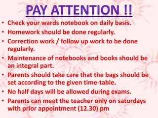• Check your wards notebook on daily basis.
• Homework should be done regularly.
• Correction work / follow up work to be done
regularly.
• Maintenance of notebooks and books should be
an integral part.
• Parents should take care that the bags should be
set according to the given time-table.
• No half days will be allowed during exams.
• Parents can meet the teacher only on saturdays
with prior appointment (12.30) pm
 