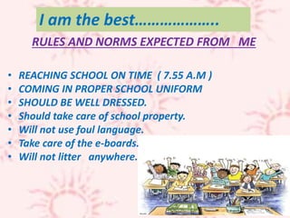 I am the best………………..
• REACHING SCHOOL ON TIME ( 7.55 A.M )
• COMING IN PROPER SCHOOL UNIFORM
• SHOULD BE WELL DRESSED.
• Should take care of school property.
• Will not use foul language.
• Take care of the e-boards.
• Will not litter anywhere.
RULES AND NORMS EXPECTED FROM ME
 