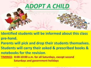 Identified students will be informed about this class
pre-hand.
Parents will pick and drop their students themselves.
Students will carry their asked & prescribed books &
notebooks for the revision.
TIMINGS: 8:00-10:00 a.m. for all Saturdays, except second
Saturdays and government holidays
ADOPT A CHILD
 