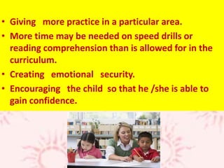 • Giving more practice in a particular area.
• More time may be needed on speed drills or
reading comprehension than is allowed for in the
curriculum.
• Creating emotional security.
• Encouraging the child so that he /she is able to
gain confidence.
 