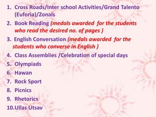 1. Cross Roads/Inter school Activities/Grand Talento
(Euforia)/Zonals
2. Book Reading (medals awarded for the students
who read the desired no. of pages )
3. English Conversation (medals awarded for the
students who converse in English )
4. Class Assemblies /Celebration of special days
5. Olympiads
6. Hawan
7. Rock Sport
8. Picnics
9. Rhetorics
10.Ullas Utsav
 