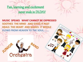 Fun, learning and excitement
never ends in DLDAV
MUSIC SPEAKS WHAT CANNOT BE EXPRESSED
SOOTHES THE MIND AND GIVES IT REST
HEALS THE HEART AND MAKES IT WHOLE
FLOWS FROM HEAVEN TO THE SOUL……..
 