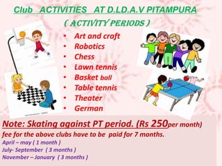 Note: Skating against PT period. (Rs 250per month)
fee for the above clubs have to be paid for 7 months.
April – may ( 1 month )
July- September ( 3 months )
November – January ( 3 months )
• Art and craft
• Robotics
• Chess
• Lawn tennis
• Basket ball
• Table tennis
• Theater
• German
Club ACTIVITIES AT D.LD.A.V PITAMPURA
 