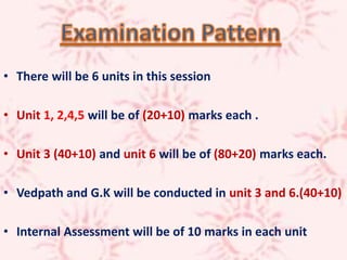 • There will be 6 units in this session
• Unit 1, 2,4,5 will be of (20+10) marks each .
• Unit 3 (40+10) and unit 6 will be of (80+20) marks each.
• Vedpath and G.K will be conducted in unit 3 and 6.(40+10)
• Internal Assessment will be of 10 marks in each unit
 