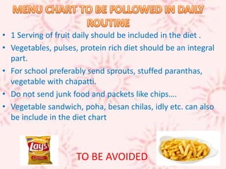 • 1 Serving of fruit daily should be included in the diet .
• Vegetables, pulses, protein rich diet should be an integral
part.
• For school preferably send sprouts, stuffed paranthas,
vegetable with chapatti.
• Do not send junk food and packets like chips….
• Vegetable sandwich, poha, besan chilas, idly etc. can also
be include in the diet chart
TO BE AVOIDED
 