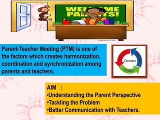 Parent-Teacher Meeting (PTM) is one of
the factors which creates harmonization,
coordination and synchronization among
parents and teachers.
AIM :
•Understanding the Parent Perspective
•Tackling the Problem
•Better Communication with Teachers.
 