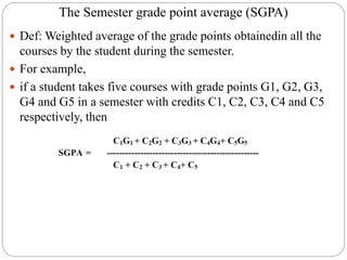 The Semester grade point average (SGPA)
 Def: Weighted average of the grade points obtainedin all the
courses by the student during the semester.
 For example,
 if a student takes five courses with grade points G1, G2, G3,
G4 and G5 in a semester with credits C1, C2, C3, C4 and C5
respectively, then
 