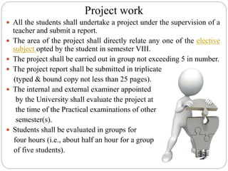 Project work
 All the students shall undertake a project under the supervision of a
teacher and submit a report.
 The area of the project shall directly relate any one of the elective
subject opted by the student in semester VIII.
 The project shall be carried out in group not exceeding 5 in number.
 The project report shall be submitted in triplicate
(typed & bound copy not less than 25 pages).
 The internal and external examiner appointed
by the University shall evaluate the project at
the time of the Practical examinations of other
semester(s).
 Students shall be evaluated in groups for
four hours (i.e., about half an hour for a group
of five students).
 
