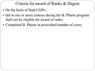 Criteria for award of Ranks & Degree
 On the basis of final CGPA.
 fail in one or more courses during the B. Pharm program
shall not be eligible for award of ranks.
 Completed B. Pharm in prescribed number of years.
 