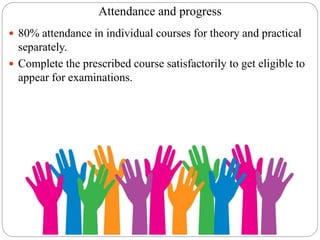 Attendance and progress
 80% attendance in individual courses for theory and practical
separately.
 Complete the prescribed course satisfactorily to get eligible to
appear for examinations.
 