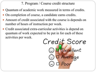 7. Program / Course credit structure
 Quantum of academic work measured in terms of credits.
 On completion of course, a candidate earns credits.
 Amount of credit associated with the course is depends on
number of hours of instruction per week.
 Credit associated extra-curricular activities is depend on
quantum of work expected to be put in for each of these
activities per week.
 
