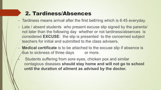2. Tardiness/Absences
- Tardiness means arrival after the first bell/ring which is 6:45 everyday.
- Late / absent students who present excuse slip signed by the parents/
not later than the following day whether or not tardiness/absences is
considered EXCUSE: the slip is presented to the concerned subject
teachers for initial and submitted to the class advisers.
- Medical certificate is to be attached to the excuse slip if absence is
due to sickness of three days or more.
- Students suffering from sore eyes, chicken pox and similar
contagious diseases should stay home and will not go to school
until the duration of ailment as advised by the doctor.
 
