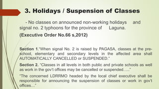 3. Holidays / Suspension of Classes
- No classes on announced non-working holidays and
signal no. 2 typhoons for the province of Laguna.
(Executive Order No.66 s,2012)
Section 1.“When signal No. 2 is raised by PAGASA, classes at the pre-
school, elementary and secondary levels in the affected area shall
AUTOMATICALLY CANCELLED or SUSPENDED.”
Section 2. “Classes in all levels in both public and private schools as well
as work in the gov’t offices may be cancelled or suspended…..”
“The concerned LDRRMO headed by the local chief executive shall be
responsible for announcing the suspension of classes or work in gov’t
offices…”
 