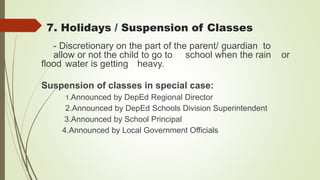 - Discretionary on the part of the parent/ guardian to
allow or not the child to go to school when the rain or
flood water is getting heavy.
Suspension of classes in special case:
1.Announced by DepEd Regional Director
2.Announced by DepEd Schools Division Superintendent
3.Announced by School Principal
4.Announced by Local Government Officials
7. Holidays / Suspension of Classes
 