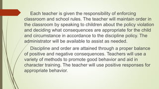 Each teacher is given the responsibility of enforcing
classroom and school rules. The teacher will maintain order in
the classroom by speaking to children about the policy violation
and deciding what consequences are appropriate for the child
and circumstance in accordance to the discipline policy. The
administrator will be available to assist as needed.
Discipline and order are attained through a proper balance
of positive and negative consequences. Teachers will use a
variety of methods to promote good behavior and aid in
character training. The teacher will use positive responses for
appropriate behavior.
 