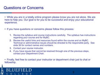 Questions or Concerns

• While you are in a totally online program please know you are not alone. We are
here to help you. Our goal is for you to be successful and enjoy your educational
experience.

• If you have questions or concerns please follow this process:

    1. Review the syllabus and course instructions carefully. The syllabus has instructions
       regarding your course and for MyBC.
    2. Review the useful links and resources found within the course and on MyBC.
       Technical or administrative issues should be directed to the responsible party. See
       slide 36 for contact names and numbers.
    3. Contact your course instructor.
    4. If you have issues that cannot be resolved through one of the previous steps,
       contact your Department Chair.

• Finally, feel free to contact your instructor or department chair just to chat or
fellowship.



                                                                   8
 