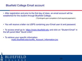 Bluefield College Email account

• After registration and prior to the first day of class, an email account will be
established for the student through Bluefield College.
                                      (*Contingent upon completion of all required paperwork )



• You will receive a letter via USPS containing your Email user id and password.

• To access email go to https://mybc.bluefield.edu and click on “Student Email” in
the left panel titled “Quick Links”.

• To retrieve your specific information:
          mybc.bluefield.edu/ics/My_Account_Information.jnz.




                                                                       19
 