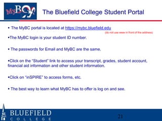 The Bluefield College Student Portal

 The MyBC portal is located at https://mybc.bluefield.edu
                                                       (do not use www in front of the address)

The MyBC login is your student ID number.

 The passwords for Email and MyBC are the same.

Click on the “Student” link to access your transcript, grades, student account,
financial aid information and other student information.

Click on “inSPIRE” to access forms, etc.

 The best way to learn what MyBC has to offer is log on and see.




                                                                 21
 