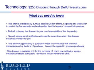 Technology: $250 Discount through DellUniversity.com
                         What you need to know

• This offer is available only during a specific window of time, beginning one week prior
to start of the first semester and ending after the third week of classes that semester.

• Dell will not apply this discount to your purchase outside of this time period.

• You will receive email notification with specific instructions when this discount
becomes available for you.

• This discount applies only to purchases made in accordance with the email
instructions and at the time of purchase. It cannot be applied to previous purchases.

•This discount is available only for the purchase of brand new netbooks, laptops,
desktops and tablet computers. It does not include refurbished units.




                                                                      24
 